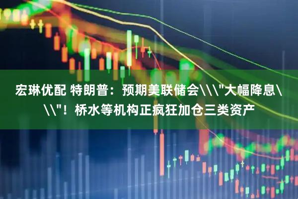 宏琳优配 特朗普：预期美联储会\＂大幅降息\＂！桥水等机构正疯狂加仓三类资产