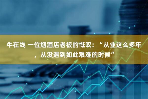 牛在线 一位烟酒店老板的慨叹：“从业这么多年，从没遇到如此艰难的时候”