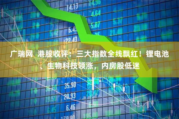 广瑞网  港股收评：三大指数全线飘红！锂电池、生物科技领涨，内房股低迷