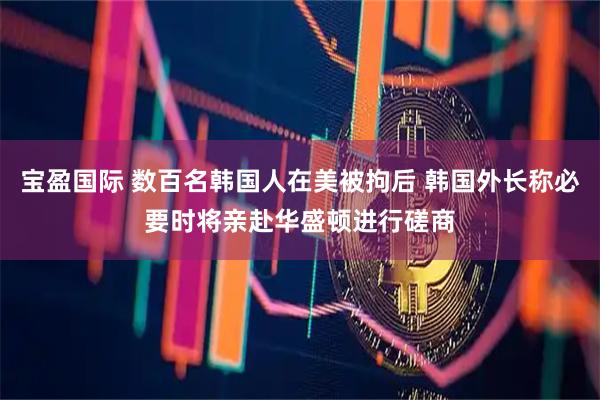 宝盈国际 数百名韩国人在美被拘后 韩国外长称必要时将亲赴华盛顿进行磋商