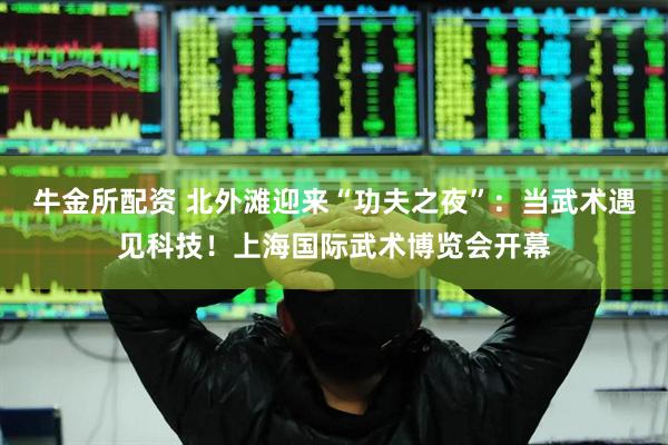 牛金所配资 北外滩迎来“功夫之夜”：当武术遇见科技！上海国际武术博览会开幕