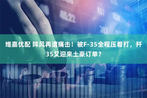 维嘉优配 阵风再遭痛击！被F-35全程压着打，歼35又迎来土豪订单？