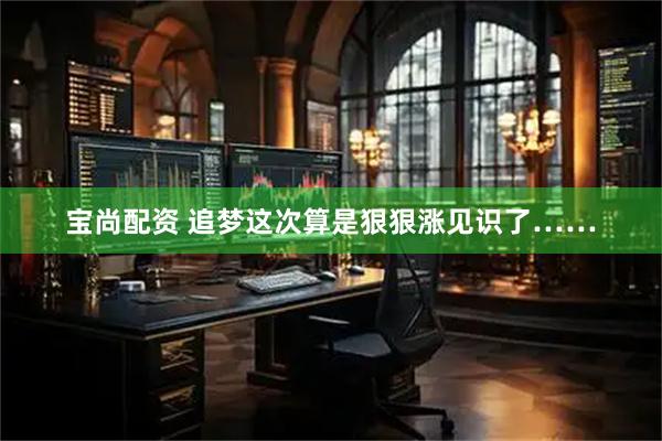 宝尚配资 追梦这次算是狠狠涨见识了……