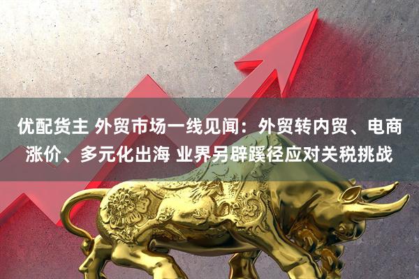 优配货主 外贸市场一线见闻：外贸转内贸、电商涨价、多元化出海 业界另辟蹊径应对关税挑战