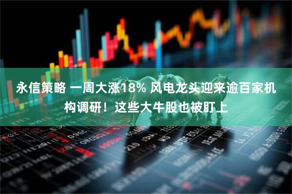 永信策略 一周大涨18% 风电龙头迎来逾百家机构调研！这些大牛股也被盯上