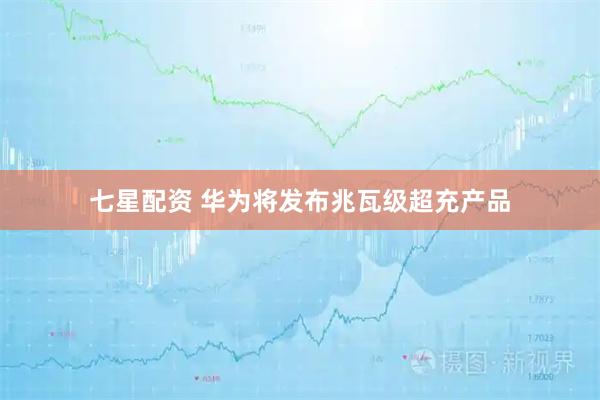 七星配资 华为将发布兆瓦级超充产品