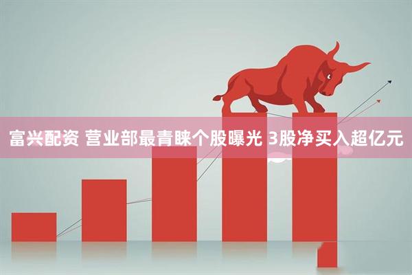 富兴配资 营业部最青睐个股曝光 3股净买入超亿元