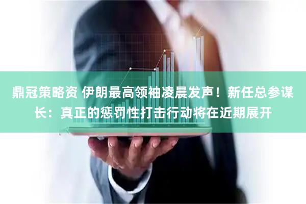 鼎冠策略资 伊朗最高领袖凌晨发声！新任总参谋长：真正的惩罚性打击行动将在近期展开