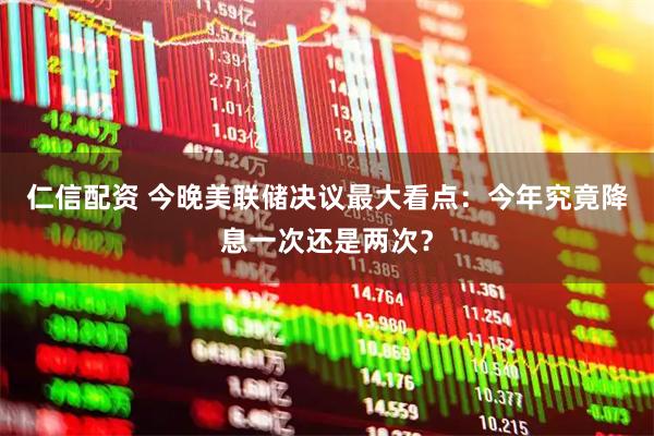 仁信配资 今晚美联储决议最大看点：今年究竟降息一次还是两次？