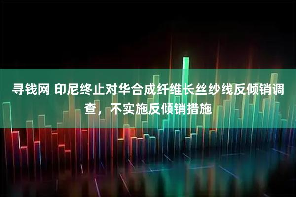 寻钱网 印尼终止对华合成纤维长丝纱线反倾销调查，不实施反倾销措施