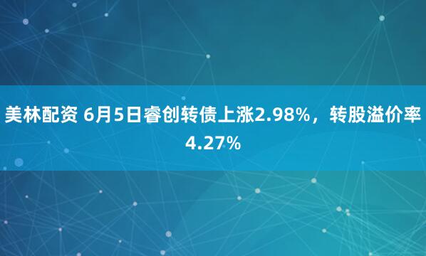 美林配资 6月5日睿创转债上涨2.98%，转股溢价率4.27%