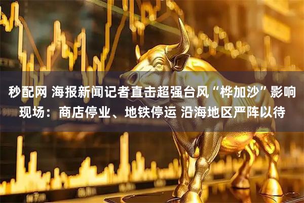 秒配网 海报新闻记者直击超强台风“桦加沙”影响现场：商店停业、地铁停运 沿海地区严阵以待
