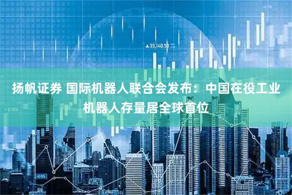 扬帆证券 国际机器人联合会发布：中国在役工业机器人存量居全球首位