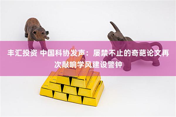 丰汇投资 中国科协发声：屡禁不止的奇葩论文再次敲响学风建设警钟