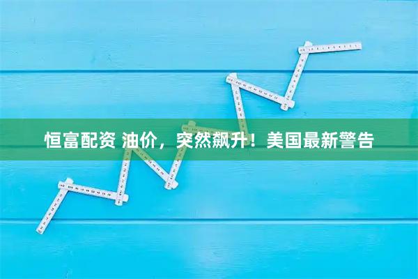 恒富配资 油价，突然飙升！美国最新警告