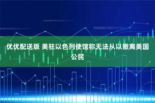 优优配送版 美驻以色列使馆称无法从以撤离美国公民