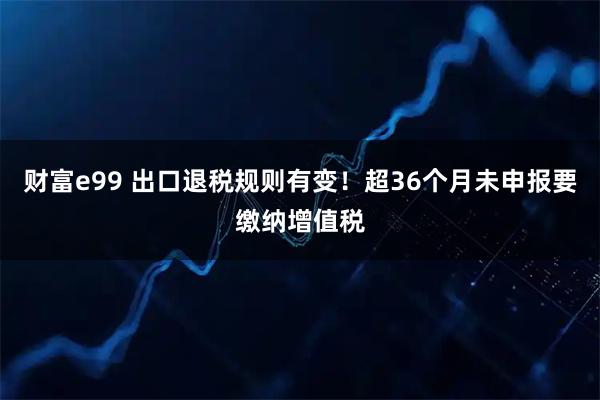 财富e99 出口退税规则有变！超36个月未申报要缴纳增值税