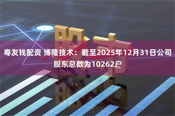 粤友钱配资 博隆技术：截至2025年12月31日公司股东总数为10262户