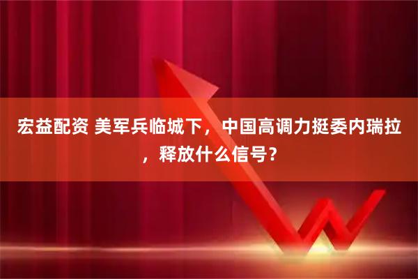 宏益配资 美军兵临城下，中国高调力挺委内瑞拉，释放什么信号？