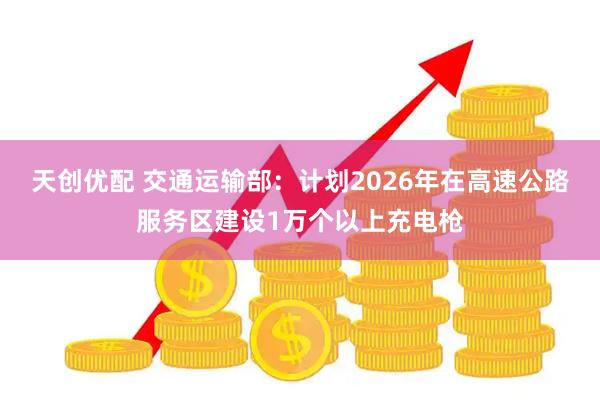 天创优配 交通运输部：计划2026年在高速公路服务区建设1万个以上充电枪