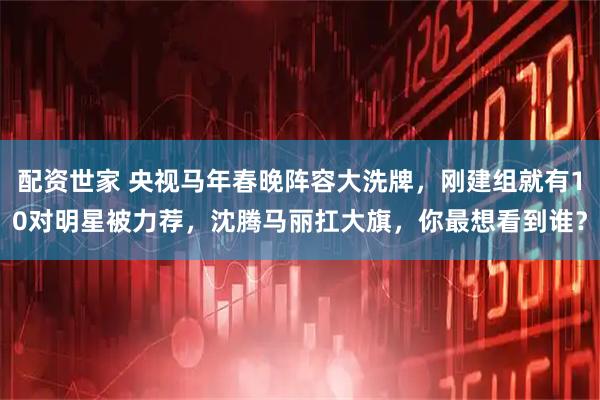 配资世家 央视马年春晚阵容大洗牌，刚建组就有10对明星被力荐，沈腾马丽扛大旗，你最想看到谁？