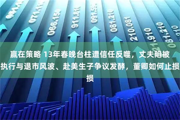 赢在策略 13年春晚台柱遭信任反噬,丈夫陷被执行与退市风波、赴美生子争议发酵,董卿如何止损