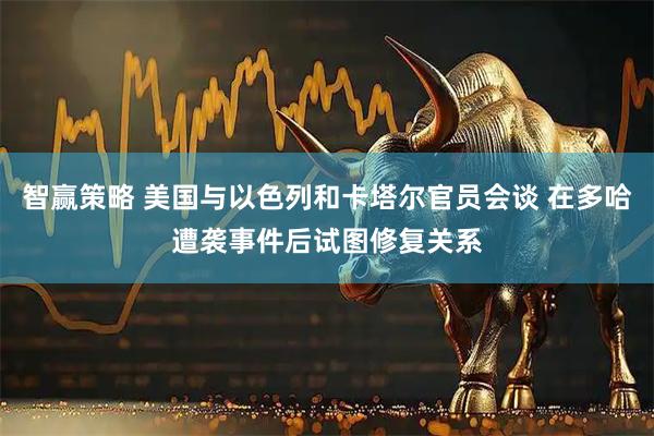 智赢策略 美国与以色列和卡塔尔官员会谈 在多哈遭袭事件后试图修复关系