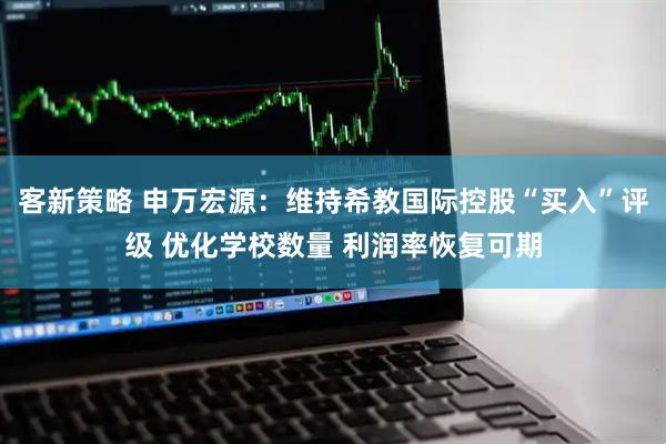 客新策略 申万宏源：维持希教国际控股“买入”评级 优化学校数量 利润率恢复可期