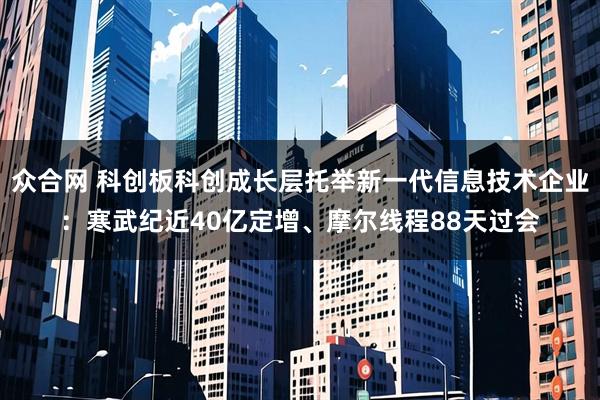 众合网 科创板科创成长层托举新一代信息技术企业：寒武纪近40亿定增、摩尔线程88天过会