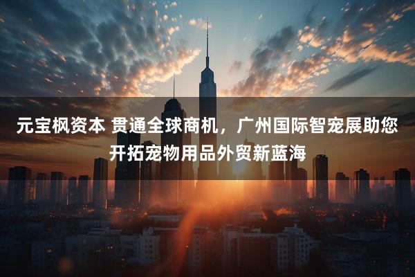 元宝枫资本 贯通全球商机，广州国际智宠展助您开拓宠物用品外贸新蓝海