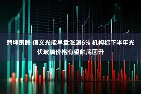 鼎坤策略 信义光能早盘涨超6% 机构称下半年光伏玻璃价格有望触底回升