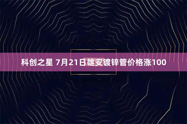 科创之星 7月21日雄安镀锌管价格涨100