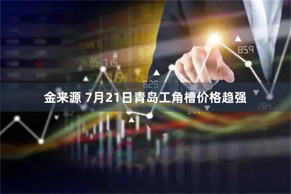 金来源 7月21日青岛工角槽价格趋强