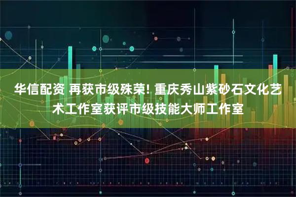 华信配资 再获市级殊荣! 重庆秀山紫砂石文化艺术工作室获评市级技能大师工作室